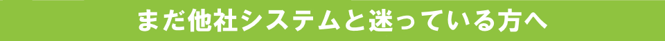 まだ他社システムと迷っている方へ